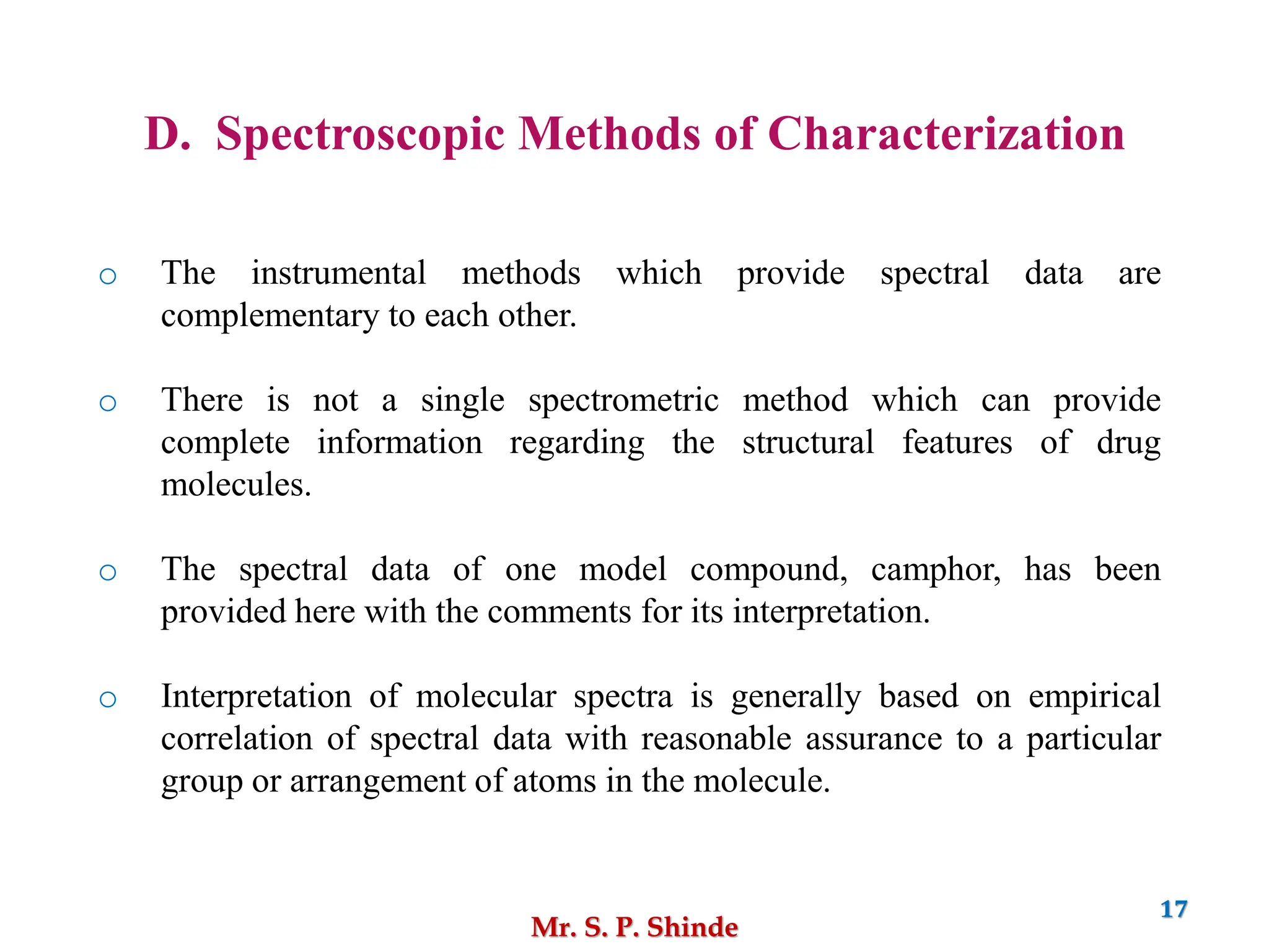Mr. S. P. Shinde
17
D. Spectroscopic Methods of Characterization
o The instrumental methods which provide spectral data are
complementary to each other.
o There is not a single spectrometric method which can provide
complete information regarding the structural features of drug
molecules.
o The spectral data of one model compound, camphor, has been
provided here with the comments for its interpretation.
o Interpretation of molecular spectra is generally based on empirical
correlation of spectral data with reasonable assurance to a particular
group or arrangement of atoms in the molecule.
 