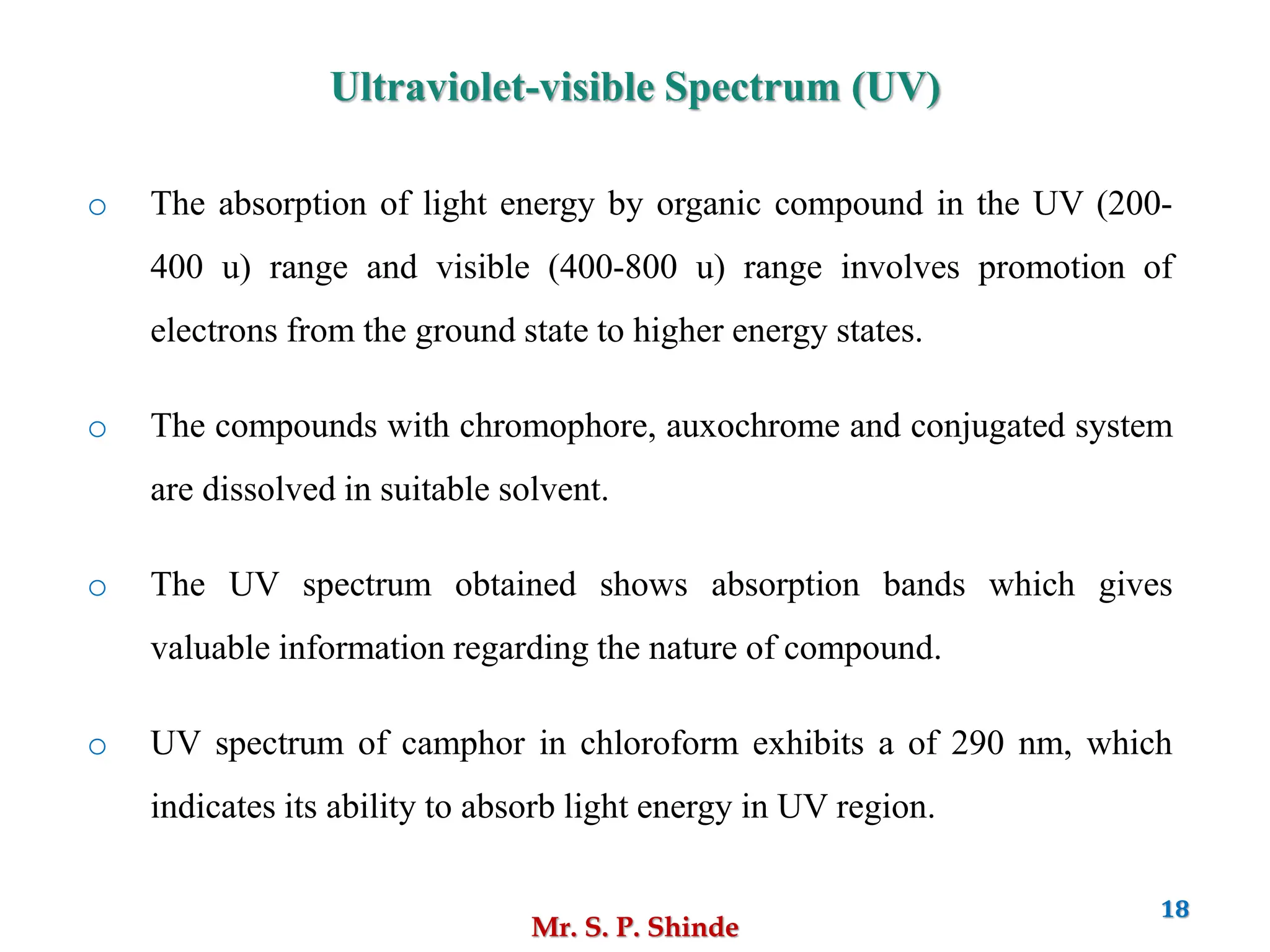 Mr. S. P. Shinde
18
o The absorption of light energy by organic compound in the UV (200-
400 u) range and visible (400-800 u) range involves promotion of
electrons from the ground state to higher energy states.
o The compounds with chromophore, auxochrome and conjugated system
are dissolved in suitable solvent.
o The UV spectrum obtained shows absorption bands which gives
valuable information regarding the nature of compound.
o UV spectrum of camphor in chloroform exhibits a of 290 nm, which
indicates its ability to absorb light energy in UV region.
Ultraviolet-visible Spectrum (UV)
 