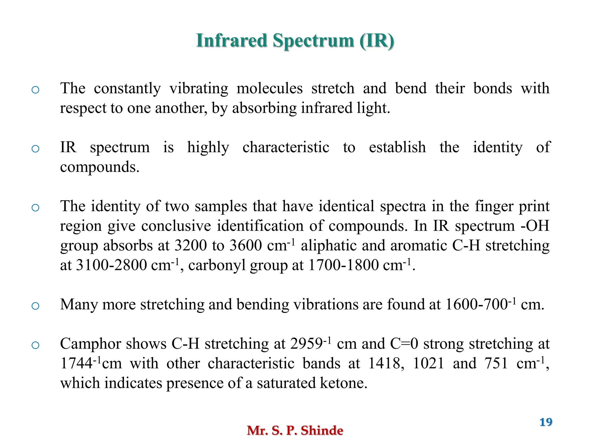 Mr. S. P. Shinde
19
Infrared Spectrum (IR)
o The constantly vibrating molecules stretch and bend their bonds with
respect to one another, by absorbing infrared light.
o IR spectrum is highly characteristic to establish the identity of
compounds.
o The identity of two samples that have identical spectra in the finger print
region give conclusive identification of compounds. In IR spectrum -OH
group absorbs at 3200 to 3600 cm-1 aliphatic and aromatic C-H stretching
at 3100-2800 cm-1, carbonyl group at 1700-1800 cm-1.
o Many more stretching and bending vibrations are found at 1600-700-1 cm.
o Camphor shows C-H stretching at 2959-1 cm and C=0 strong stretching at
1744-1cm with other characteristic bands at 1418, 1021 and 751 cm-1,
which indicates presence of a saturated ketone.
 