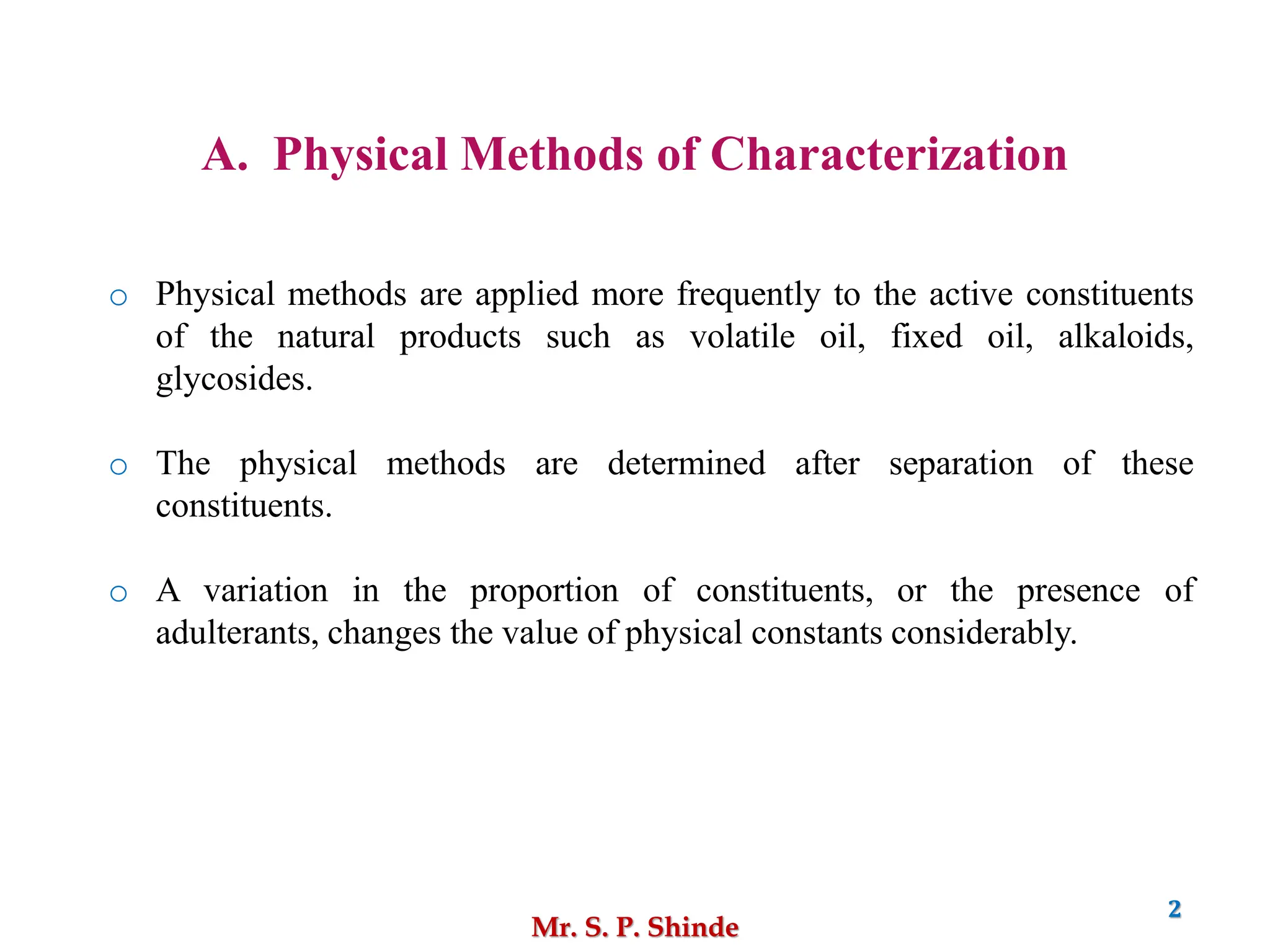 Mr. S. P. Shinde
2
A. Physical Methods of Characterization
o Physical methods are applied more frequently to the active constituents
of the natural products such as volatile oil, fixed oil, alkaloids,
glycosides.
o The physical methods are determined after separation of these
constituents.
o A variation in the proportion of constituents, or the presence of
adulterants, changes the value of physical constants considerably.
 