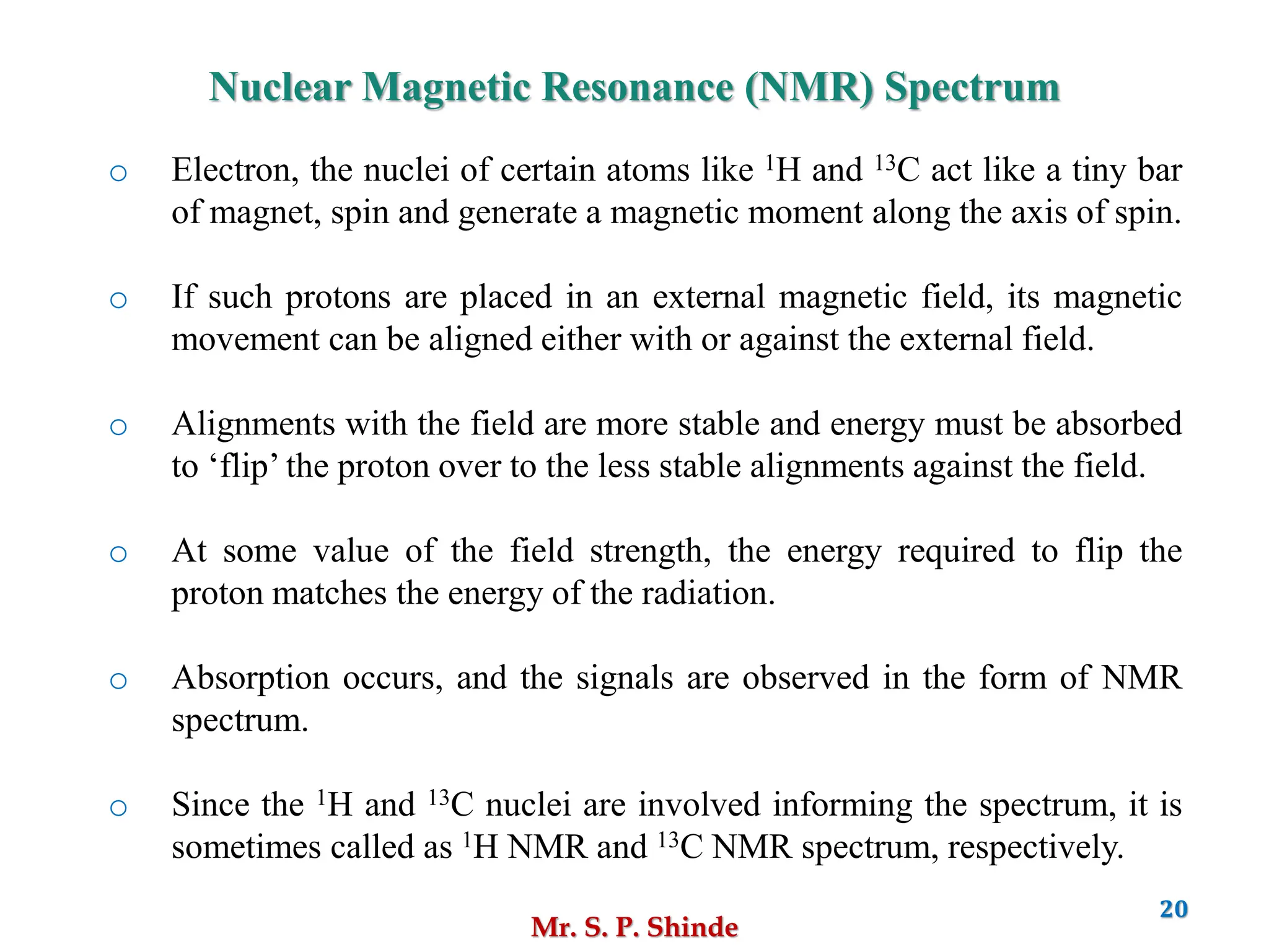 Mr. S. P. Shinde
20
Nuclear Magnetic Resonance (NMR) Spectrum
o Electron, the nuclei of certain atoms like 1H and 13C act like a tiny bar
of magnet, spin and generate a magnetic moment along the axis of spin.
o If such protons are placed in an external magnetic field, its magnetic
movement can be aligned either with or against the external field.
o Alignments with the field are more stable and energy must be absorbed
to ‘flip’ the proton over to the less stable alignments against the field.
o At some value of the field strength, the energy required to flip the
proton matches the energy of the radiation.
o Absorption occurs, and the signals are observed in the form of NMR
spectrum.
o Since the 1H and 13C nuclei are involved informing the spectrum, it is
sometimes called as 1H NMR and 13C NMR spectrum, respectively.
 