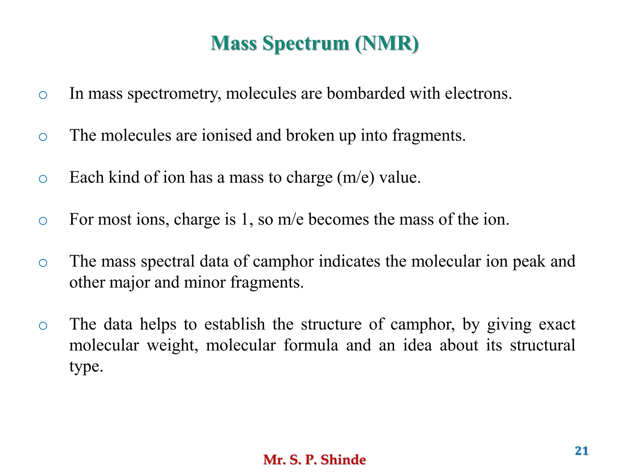 Mr. S. P. Shinde
21
Mass Spectrum (NMR)
o In mass spectrometry, molecules are bombarded with electrons.
o The molecules are ionised and broken up into fragments.
o Each kind of ion has a mass to charge (m/e) value.
o For most ions, charge is 1, so m/e becomes the mass of the ion.
o The mass spectral data of camphor indicates the molecular ion peak and
other major and minor fragments.
o The data helps to establish the structure of camphor, by giving exact
molecular weight, molecular formula and an idea about its structural
type.
 