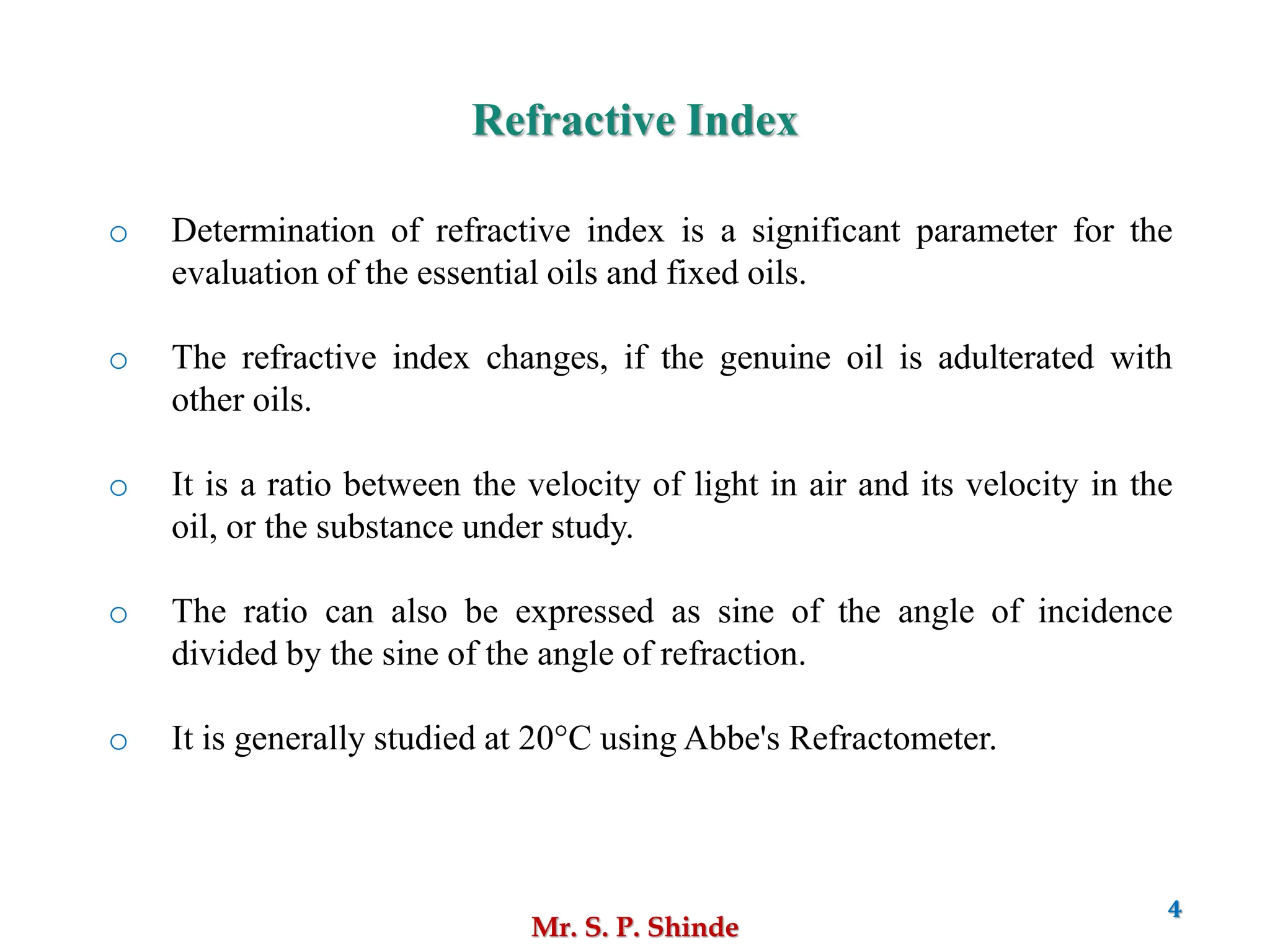 Mr. S. P. Shinde
4
o Determination of refractive index is a significant parameter for the
evaluation of the essential oils and fixed oils.
o The refractive index changes, if the genuine oil is adulterated with
other oils.
o It is a ratio between the velocity of light in air and its velocity in the
oil, or the substance under study.
o The ratio can also be expressed as sine of the angle of incidence
divided by the sine of the angle of refraction.
o It is generally studied at 20°C using Abbe's Refractometer.
Refractive Index
 