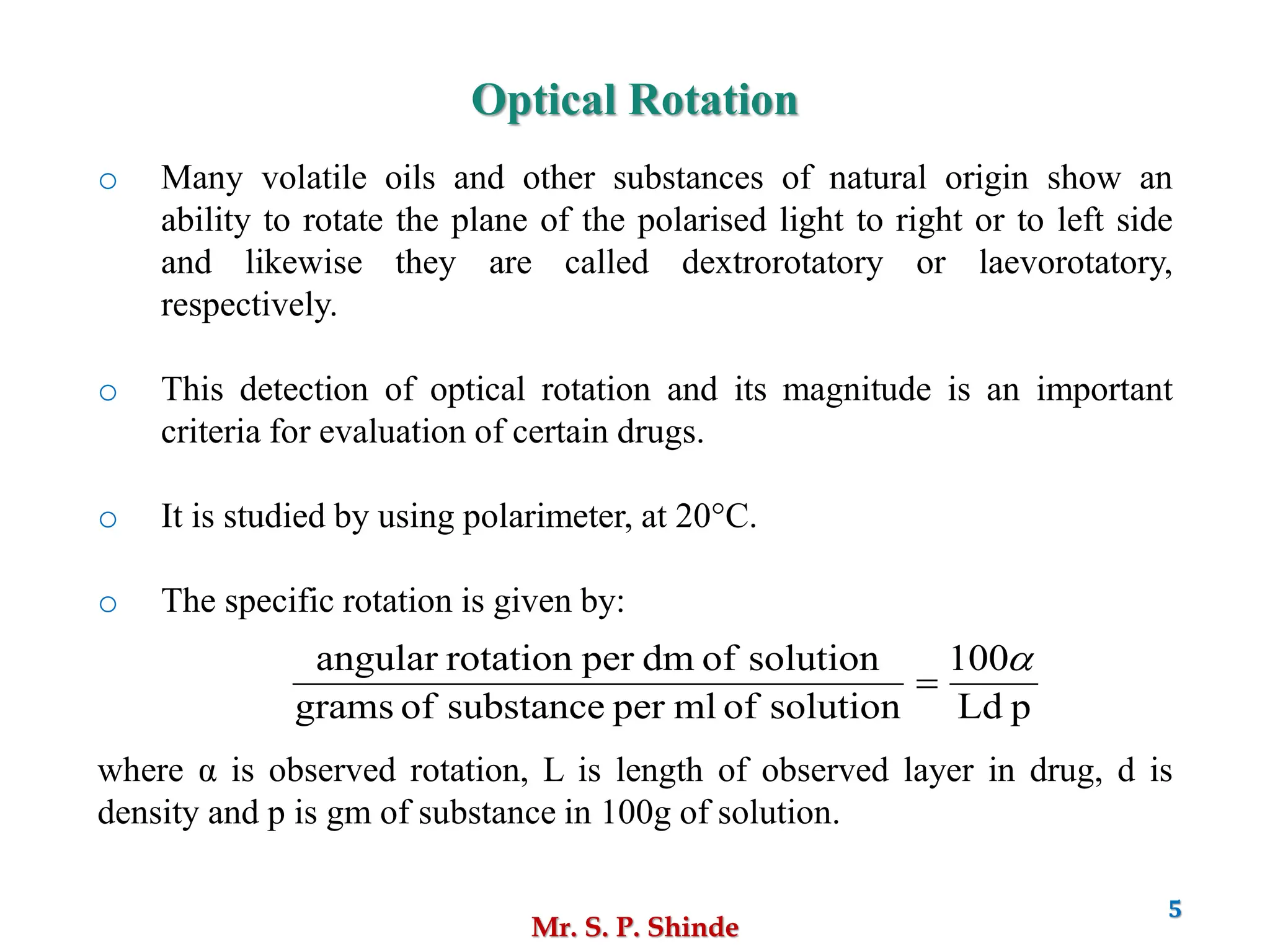 Mr. S. P. Shinde
5
o Many volatile oils and other substances of natural origin show an
ability to rotate the plane of the polarised light to right or to left side
and likewise they are called dextrorotatory or laevorotatory,
respectively.
o This detection of optical rotation and its magnitude is an important
criteria for evaluation of certain drugs.
o It is studied by using polarimeter, at 20°C.
o The specific rotation is given by:
where α is observed rotation, L is length of observed layer in drug, d is
density and p is gm of substance in 100g of solution.
Optical Rotation
p
Ld
100
solution
of
ml
per
substance
of
grams
solution
of
dm
per
rotation
angular 
=
 