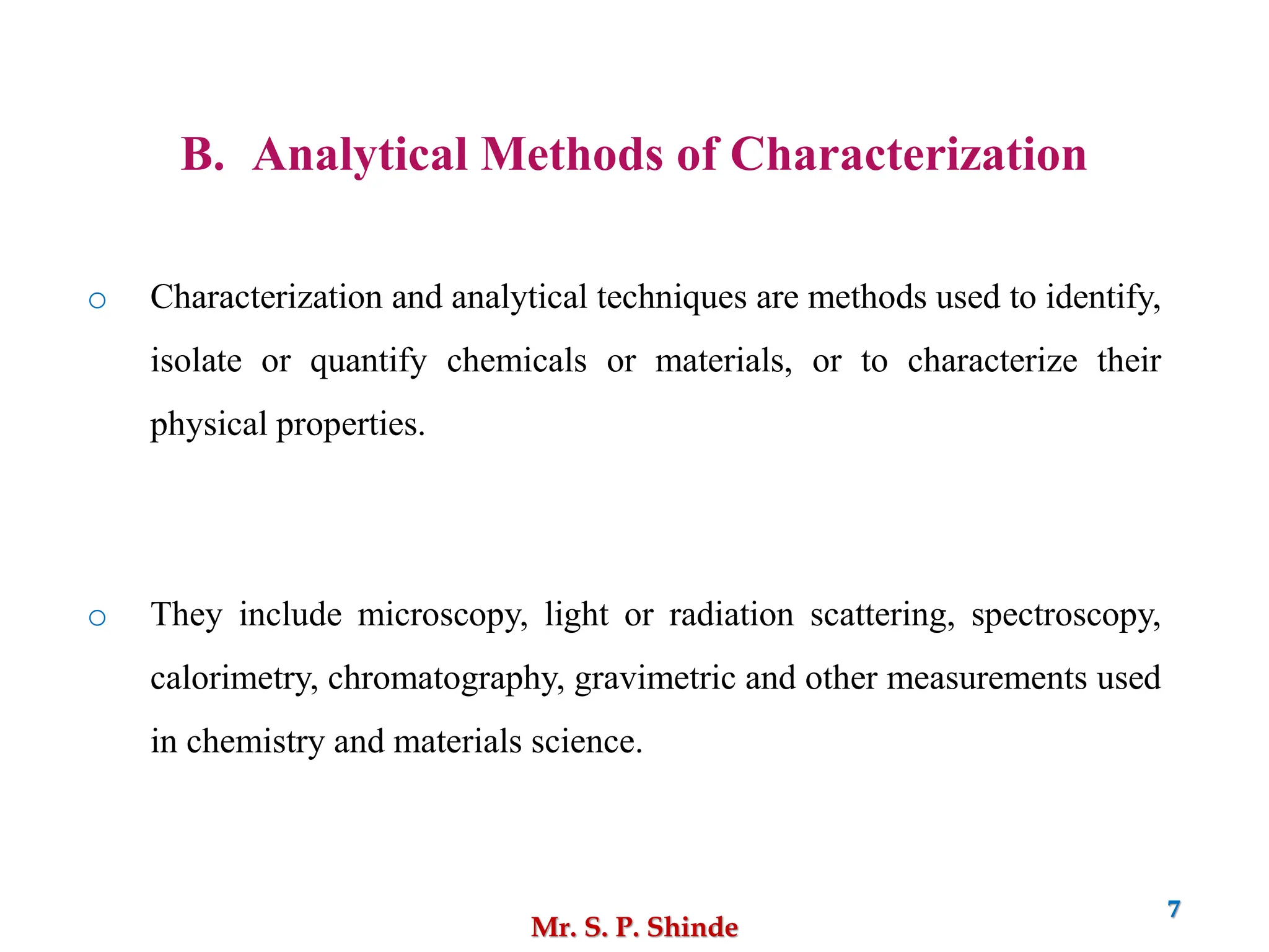 Mr. S. P. Shinde
7
B. Analytical Methods of Characterization
o Characterization and analytical techniques are methods used to identify,
isolate or quantify chemicals or materials, or to characterize their
physical properties.
o They include microscopy, light or radiation scattering, spectroscopy,
calorimetry, chromatography, gravimetric and other measurements used
in chemistry and materials science.
 