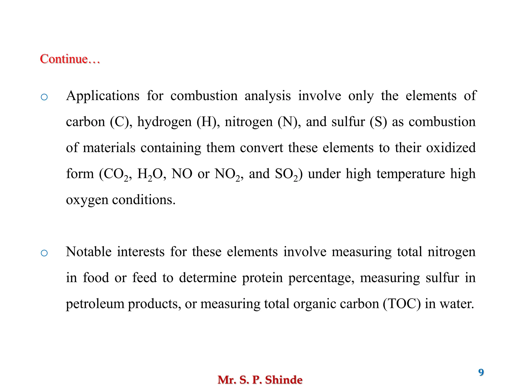 Mr. S. P. Shinde
9
o Applications for combustion analysis involve only the elements of
carbon (C), hydrogen (H), nitrogen (N), and sulfur (S) as combustion
of materials containing them convert these elements to their oxidized
form (CO2, H2O, NO or NO2, and SO2) under high temperature high
oxygen conditions.
o Notable interests for these elements involve measuring total nitrogen
in food or feed to determine protein percentage, measuring sulfur in
petroleum products, or measuring total organic carbon (TOC) in water.
Continue…
 
