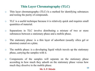 Mr. S. P. Shinde
13
o Thin layer chromatography (TLC) Is a method for identifying substances
and testing the purity of compounds.
o TLC is a useful technique because it is relatively quick and requires small
quantities of material.
o Separations in TLC involve distributing a mixture of two or more
substances between a stationary phase and a mobile phase.
o The stationary phase: is a thin layer of adsorbent (usually silica gel or
alumina) coated on a plate.
o The mobile phase: is a developing liquid which travels up the stationary
phase, carrying the samples with it.
o Components of the samples will separate on the stationary phase
according to how much they adsorb on the stationary phase versus how
much they dissolve in the mobile phase.
Thin Layer Chromatography (TLC)
 