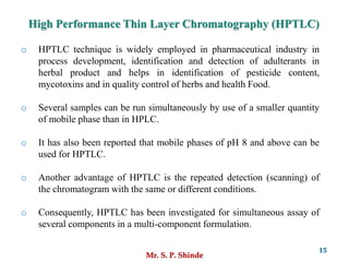 Mr. S. P. Shinde
15
o HPTLC technique is widely employed in pharmaceutical industry in
process development, identification and detection of adulterants in
herbal product and helps in identification of pesticide content,
mycotoxins and in quality control of herbs and health Food.
o Several samples can be run simultaneously by use of a smaller quantity
of mobile phase than in HPLC.
o It has also been reported that mobile phases of pH 8 and above can be
used for HPTLC.
o Another advantage of HPTLC is the repeated detection (scanning) of
the chromatogram with the same or different conditions.
o Consequently, HPTLC has been investigated for simultaneous assay of
several components in a multi-component formulation.
High Performance Thin Layer Chromatography (HPTLC)
 