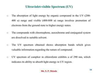 Mr. S. P. Shinde
18
o The absorption of light energy by organic compound in the UV (200-
400 u) range and visible (400-800 u) range involves promotion of
electrons from the ground state to higher energy states.
o The compounds with chromophore, auxochrome and conjugated system
are dissolved in suitable solvent.
o The UV spectrum obtained shows absorption bands which gives
valuable information regarding the nature of compound.
o UV spectrum of camphor in chloroform exhibits a of 290 nm, which
indicates its ability to absorb light energy in UV region.
Ultraviolet-visible Spectrum (UV)
 