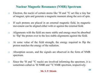 Mr. S. P. Shinde
20
Nuclear Magnetic Resonance (NMR) Spectrum
o Electron, the nuclei of certain atoms like 1H and 13C act like a tiny bar
of magnet, spin and generate a magnetic moment along the axis of spin.
o If such protons are placed in an external magnetic field, its magnetic
movement can be aligned either with or against the external field.
o Alignments with the field are more stable and energy must be absorbed
to ‘flip’ the proton over to the less stable alignments against the field.
o At some value of the field strength, the energy required to flip the
proton matches the energy of the radiation.
o Absorption occurs, and the signals are observed in the form of NMR
spectrum.
o Since the 1H and 13C nuclei are involved informing the spectrum, it is
sometimes called as 1H NMR and 13C NMR spectrum, respectively.
 