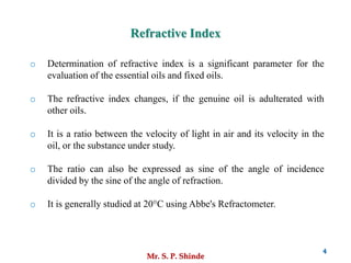 Mr. S. P. Shinde
4
o Determination of refractive index is a significant parameter for the
evaluation of the essential oils and fixed oils.
o The refractive index changes, if the genuine oil is adulterated with
other oils.
o It is a ratio between the velocity of light in air and its velocity in the
oil, or the substance under study.
o The ratio can also be expressed as sine of the angle of incidence
divided by the sine of the angle of refraction.
o It is generally studied at 20°C using Abbe's Refractometer.
Refractive Index
 