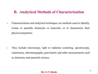Mr. S. P. Shinde
7
B. Analytical Methods of Characterization
o Characterization and analytical techniques are methods used to identify,
isolate or quantify chemicals or materials, or to characterize their
physical properties.
o They include microscopy, light or radiation scattering, spectroscopy,
calorimetry, chromatography, gravimetric and other measurements used
in chemistry and materials science.
 