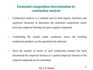 Mr. S. P. Shinde
8
o Combustion analysis is a method used in both organic chemistry and
analytical chemistry to determine the elemental composition (more
precisely empirical formula) of a pure organic compound.
o Combusting the sample under conditions where the resulting
combustion products can be quantitatively analyzed.
o Once the number of moles of each combustion product has been
determined the empirical formula or a partial empirical formula of the
original compound can be calculated.
Elemental composition determination by
combustion analysis
 