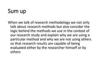 Sum up
When we talk of research methodology we not only
talk about research methods but also consider the
logic behind the methods we use in the context of
our research study and explain why we are using a
particular method and why we are not using others
so that research results are capable of being
evaluated either by the researcher himself or by
others
 