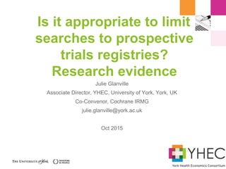 Is it appropriate to limit
searches to prospective
trials registries?
Research evidence
Julie Glanville
Associate Director, YHEC, University of York, York, UK
Co-Convenor, Cochrane IRMG
julie.glanville@york.ac.uk
Oct 2015
 