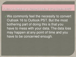 We commonly feel the necessity to convert
Outlook 16 to Outlook PST. But the most
bothering part of doing this is that you
have to mess with your data. The data loss
may happen at any point of time and you
have to be concerned enough.