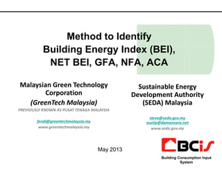 Method to Identify
Building Energy Index (BEI),
NET BEI, GFA, NFA, ACA
Malaysian Green Technology Sustainable Energy
1
Malaysian Green Technology
Corporation
(GreenTech Malaysia)
PREVIOUSLY KNOWN AS PUSAT TENAGA MALAYSIA
fendi@greentechmalaysia.my
www.greentechmalaysia.my
Building Consumption Input
System
Sustainable Energy
Development Authority
(SEDA) Malaysia
steve@seda.gov.my
asetip@damansara.net
www.seda.gov.my
May 2013
 