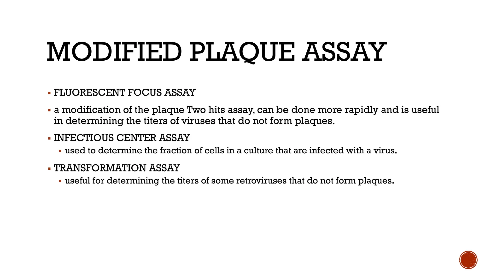 MODIFIED PLAQUE ASSAY
▪ FLUORESCENT FOCUS ASSAY
▪ a modification of the plaque Two hits assay, can be done more rapidly and is useful
in determining the titers of viruses that do not form plaques.
▪ INFECTIOUS CENTER ASSAY
▪ used to determine the fraction of cells in a culture that are infected with a virus.
▪ TRANSFORMATION ASSAY
▪ useful for determining the titers of some retroviruses that do not form plaques.
 