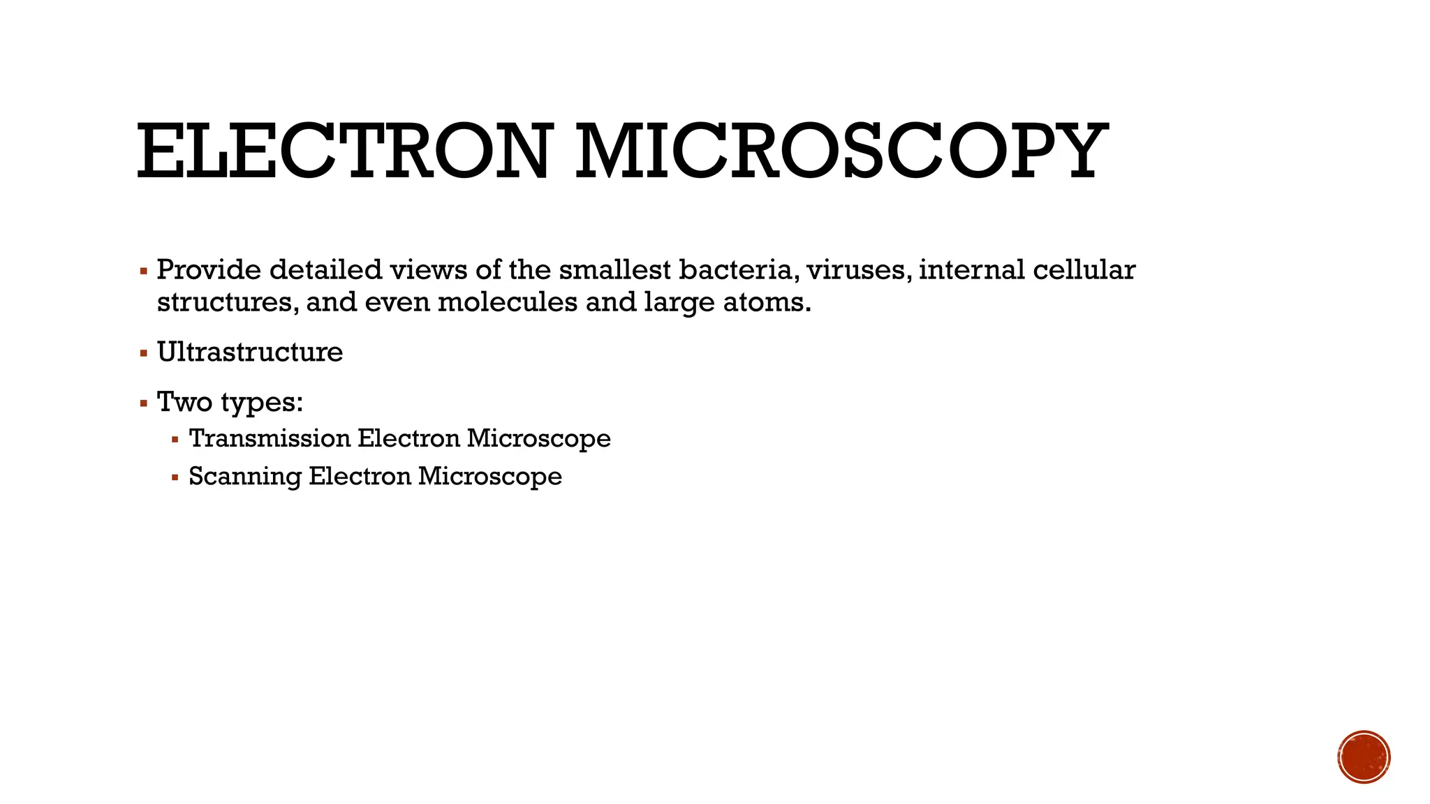 ELECTRON MICROSCOPY
▪ Provide detailed views of the smallest bacteria, viruses, internal cellular
structures, and even molecules and large atoms.
▪ Ultrastructure
▪ Two types:
▪ Transmission Electron Microscope
▪ Scanning Electron Microscope
 