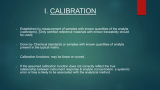 I. CALIBRATION 
o Established by measurement of samples with known quantities of the analyte 
(calibrators). [Only certified reference materials with known traceability should 
be used] 
o Done by- Chemical standards or samples with known quantities of analyte 
present in the typical matrix. 
o Calibration functions- may be linear or curved. 
o If the assumed calibration function does not correctly reflect the true 
relationship between instrument response & analyte concentration, a systemic 
error or bias is likely to be associated with the analytical method. 
 