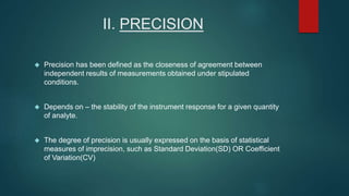 II. PRECISION 
 Precision has been defined as the closeness of agreement between 
independent results of measurements obtained under stipulated 
conditions. 
 Depends on – the stability of the instrument response for a given quantity 
of analyte. 
 The degree of precision is usually expressed on the basis of statistical 
measures of imprecision, such as Standard Deviation(SD) OR Coefficient 
of Variation(CV) 
 
