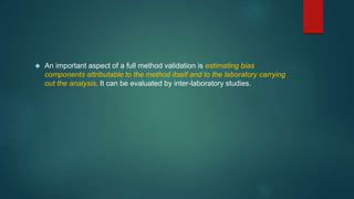  An important aspect of a full method validation is estimating bias 
components attributable to the method itself and to the laboratory carrying 
out the analysis. It can be evaluated by inter-laboratory studies. 
 