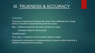III. TRUENESS & ACCURACY 
 Trueness:- 
• Closeness of agreement between the mean value (obtained from a large 
series of results of measurements) & the true value. 
• Bias – Difference between the mean and the true value. 
Inversely related to the trueness. 
• Qualitative term. 
• True value – in practice is the accepted reference value. 
• Evaluated by comparison of measurements by a given routine method & a 
reference measurement procedure. 
 