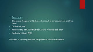  Accuracy :- 
• Closeness of agreement between the result of a measurement and true 
value. 
• Qualitative term. 
• Influenced by- BIAS and IMPRECISION. Reflects total error. 
• Total error= bias + 2SD 
Concepts of recovery, drift and carryover are related to trueness. 
 