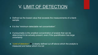 V. LIMIT OF DETECTION 
 Defined as the lowest value that exceeds the measurements of a blank 
sample. 
 It is the “minimum detectable net concentration”. 
 It presumably is the smallest concentration of analyte that can be 
determined to be actually present, even if the quantification has large 
uncertainty 
 “Limit of detection”  a clearly defined cut off above which the analyte is 
measured and below which it is not 
 