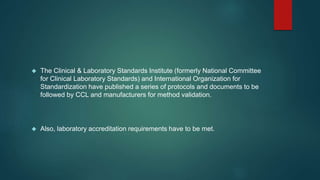  The Clinical & Laboratory Standards Institute (formerly National Committee 
for Clinical Laboratory Standards) and International Organization for 
Standardization have published a series of protocols and documents to be 
followed by CCL and manufacturers for method validation. 
 Also, laboratory accreditation requirements have to be met. 
 
