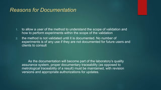 Reasons for Documentation 
1. to allow a user of the method to understand the scope of validation and 
how to perform experiments within the scope of the validation 
2. the method is not validated until it is documented. No number of 
experiments is of any use if they are not documented for future users and 
clients to consult 
As the documentation will become part of the laboratory’s quality 
assurance system, proper documentary traceability (as opposed to 
metrological traceability of a result) must be maintained, with revision 
versions and appropriate authorizations for updates. 
 