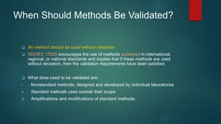 When Should Methods Be Validated? 
 No method should be used without validation 
 ISO/IEC 17025 encourages the use of methods published in international, 
regional, or national standards and implies that if these methods are used 
without deviation, then the validation requirements have been satisfied. 
 What does need to be validated are-i. 
Nonstandard methods, designed and developed by individual laboratories 
ii. Standard methods used outside their scope 
iii. Amplifications and modifications of standard methods. 
 