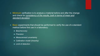  Minimum verification is to analyze a material before and after the change 
and check for consistency of the results, both in terms of mean and 
standard deviation. 
 Basic experiments that should be performed to verify the use of a standard 
method before first use in a laboratory: 
 Bias/recovery 
 Precision 
 Measurement uncertainty 
 Calibration model (linearity) 
 Limit of detection 
 