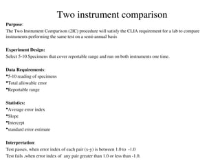 Purpose:
The Two Instrument Comparison (2IC) procedure will satisfy the CLIA requirement for a lab to compare
instruments performing the same test on a semi-annual basis
Experiment Design:
Select 5-10 Specimens that cover reportable range and run on both instruments one time.
Data Requirements:
5-10 reading of specimens
Total allowable error
Reportable range
Statistics:
Average error index
Slope
Intercept
standard error estimate
Interpretation:
Test passes, when error index of each pair (x-y) is between 1.0 to -1.0
Test fails ,when error index of any pair greater than 1.0 or less than -1.0.
Two instrument comparison
 