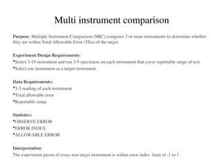 Purpose: Multiple Instrument Comparison (MIC) compares 3 or more instruments to determine whether
they are within Total Allowable Error (TEa) of the target.
Experiment Design Requirements:
Select 3-19 instrument and run 3-5 specimens on each instrument that cover reportable range of test.
Select one instrument as a target instrument.
Data Requirements:
3-5 reading of each instrument
Total allowable error
Reportable range
Statistics:
OBSERVE ERROR
ERROR INDEX
ALLOWABLE ERROR
Interpretation:
The experiment passes if every non target instrument is within error index limit of -1 to 1 .
Multi instrument comparison
 