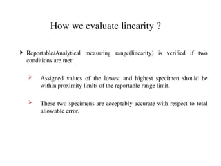 How we evaluate linearity ?
 Reportable/Analytical measuring range(linearity) is verified if two
conditions are met:
 Assigned values of the lowest and highest specimen should be
within proximity limits of the reportable range limit.
 These two specimens are acceptably accurate with respect to total
allowable error.
 
