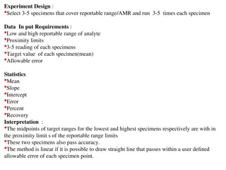 Experiment Design :
Select 3-5 specimens that cover reportable range/AMR and run 3-5 times each specimen
Data In put Requirements :
Low and high reportable range of analyte
Proximity limits
3-5 reading of each specimens
Target value of each specimen(mean)
Allowable error
Statistics
Mean
Slope
Intercept
Error
Percent
Recovery
Interpretation :
The midpoints of target ranges for the lowest and highest specimens respectively are with in
the proximity limit s of the reportable range limits
These two specimens also pass accuracy.
The method is linear if it is possible to draw straight line that passes within a user defined
allowable error of each specimen point.
 
