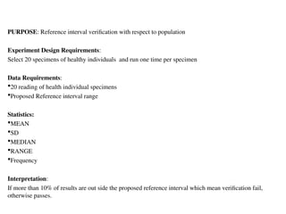 PURPOSE: Reference interval verification with respect to population
Experiment Design Requirements:
Select 20 specimens of healthy individuals and run one time per specimen
Data Requirements:
20 reading of health individual specimens
Proposed Reference interval range
Statistics:
MEAN
SD
MEDIAN
RANGE
Frequency
Interpretation:
If more than 10% of results are out side the proposed reference interval which mean verification fail,
otherwise passes.
 