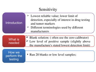 Sensitivity
 Lowest reliable value; lower limit of
detection, especially of interest in drug testing
and tumor markers
 Different terminologies used by different
manufacturers
Introduction
 Blank solution: ( often use the zero calibrator)
 Low level of positive sample (slightly above
the manufacture's stated lowest detection limit)
What is
needed
 Run 20 blanks or low level samples;
How we
perform the
testing
 
