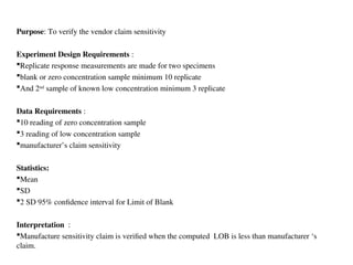 Purpose: To verify the vendor claim sensitivity
Experiment Design Requirements :
Replicate response measurements are made for two specimens
blank or zero concentration sample minimum 10 replicate
And 2nd
sample of known low concentration minimum 3 replicate
Data Requirements :
10 reading of zero concentration sample
3 reading of low concentration sample
manufacturer’s claim sensitivity
Statistics:
Mean
SD
2 SD 95% confidence interval for Limit of Blank
Interpretation :
Manufacture sensitivity claim is verified when the computed LOB is less than manufacturer ‘s
claim.
 