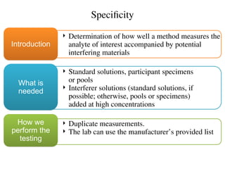 Specificity
 Determination of how well a method measures the
analyte of interest accompanied by potential
interfering materials
Introduction
 Standard solutions, participant specimens
or pools
 Interferer solutions (standard solutions, if
possible; otherwise, pools or specimens)
added at high concentrations
What is
needed
 Duplicate measurements.
 The lab can use the manufacturer’s provided list
How we
perform the
testing
 