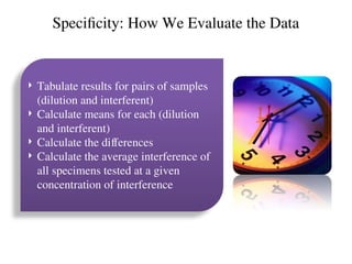 Specificity: How We Evaluate the Data
 Tabulate results for pairs of samples
(dilution and interferent)
 Calculate means for each (dilution
and interferent)
 Calculate the differences
 Calculate the average interference of
all specimens tested at a given
concentration of interference
 