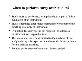 when to perform carry over studies?
 Study must be performed, as applicable, as a part of initial
evaluation of an instrument.
 Study is repeated after major maintenance or repair of the
pipetting assembly of instrument.
 Evaluation for carryover is not required for automatic
pipettes that use disposable tips.
 The instrument must be dedicated to the analysis of one
analyte during this experiment and must do this experiment
for one analyte at a time.
 Routine performance of tests must be suspended.
 