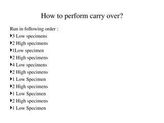 How to perform carry over?
Run in following order :
3 Low specimens
2 High specimens
1Low specimen
2 High specimens
4 Low specimens
2 High specimens
1 Low Specimen
2 High specimens
1 Low Specimen
2 High specimens
1 Low Specimen
 