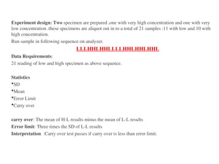 Experiment design: Two specimen are prepared ,one with very high concentration and one with very
low concentration .these specimens are aliquot out in to a total of 21 samples :11 with low and 10 with
high concentration.
Run sample in following sequence on analyzer.
LLLHHLHHLLLLHHLHHLHHL
Data Requirements:
21 reading of low and high specimen as above sequence.
Statistics
SD
Mean
Error Limit
Carry over
carry over: The mean of H-L results minus the mean of L-L results
Error limit: Three times the SD of L-L results
Interpretation :Carry over test passes if carry over is less than error limit.
 