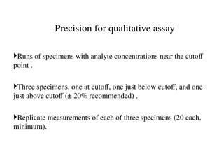 Precision for qualitative assay
Runs of specimens with analyte concentrations near the cutoff
point .
Three specimens, one at cutoff, one just below cutoff, and one
just above cutoff (± 20% recommended) .
Replicate measurements of each of three specimens (20 each,
minimum).
 