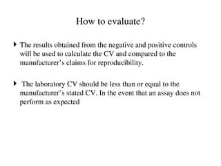 How to evaluate?
 The results obtained from the negative and positive controls
will be used to calculate the CV and compared to the
manufacturer’s claims for reproducibility.
 The laboratory CV should be less than or equal to the
manufacturer’s stated CV. In the event that an assay does not
perform as expected
 