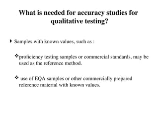 What is needed for accuracy studies for
qualitative testing?
 Samples with known values, such as :
proficiency testing samples or commercial standards, may be
used as the reference method.
 use of EQA samples or other commercially prepared
reference material with known values.
 