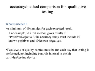 accuracy/method comparison for qualitative
testing
What is needed ?
•A minimum of 10 samples for each expected result.
For example, if a test method gives results of
“Positive/Negative”, the accuracy study must include 10
known positives and 10 known negatives.
•Two levels of quality control must be run each day that testing is
performed, not including controls internal to the kit
cartridge/testing device.
 