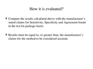 How it is evaluated?
 Compare the results calculated above with the manufacturer’s
stated claims for Sensitivity, Specificity and Agreement found
in the test kit package insert.
 Results must be equal to, or greater than, the manufacturer’s
claims for the method to be considered accurate
 